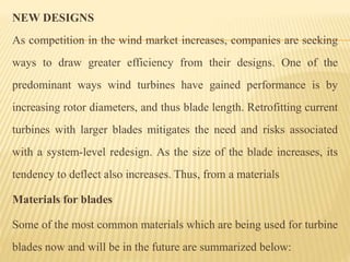 NEW DESIGNS
As competition in the wind market increases, companies are seeking
ways to draw greater efficiency from their designs. One of the
predominant ways wind turbines have gained performance is by
increasing rotor diameters, and thus blade length. Retrofitting current
turbines with larger blades mitigates the need and risks associated
with a system-level redesign. As the size of the blade increases, its
tendency to deflect also increases. Thus, from a materials
Materials for blades
Some of the most common materials which are being used for turbine
blades now and will be in the future are summarized below:
 