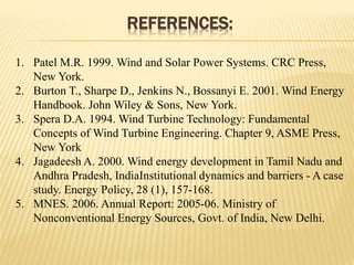REFERENCES:
1. Patel M.R. 1999. Wind and Solar Power Systems. CRC Press,
New York.
2. Burton T., Sharpe D., Jenkins N., Bossanyi E. 2001. Wind Energy
Handbook. John Wiley & Sons, New York.
3. Spera D.A. 1994. Wind Turbine Technology: Fundamental
Concepts of Wind Turbine Engineering. Chapter 9, ASME Press,
New York
4. Jagadeesh A. 2000. Wind energy development in Tamil Nadu and
Andhra Pradesh, IndiaInstitutional dynamics and barriers - A case
study. Energy Policy, 28 (1), 157-168.
5. MNES. 2006. Annual Report: 2005-06. Ministry of
Nonconventional Energy Sources, Govt. of India, New Delhi.
 