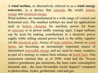  A wind turbine, or alternatively referred to as a wind energy
converter, is a device that converts the wind's kinetic
energy into electrical energy.
 Wind turbines are manufactured in a wide range of vertical and
horizontal axis. The smallest turbines are used for applications
such as battery charging for auxiliary power for boats
or caravans or to power traffic warning signs. Larger turbines
can be used for making contributions to a domestic power
supply while selling unused power back to the utility supplier
via the electrical grid. Arrays of large turbines, known as wind
farms, are becoming an increasingly important source of
intermittent renewable energy and are used by many countries
as part of a strategy to reduce their reliance on fossil fuels. One
assessment claimed that, as of 2009, wind had the "lowest
relative greenhouse gas emissions, the least water consumption
demands and... the most favourable social impacts" compared
to photovoltaic, hydro, geothermal, coal and gas.
 