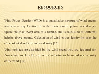 RESOURCES
Wind Power Density (WPD) is a quantitative measure of wind energy
available at any location. It is the mean annual power available per
square meter of swept area of a turbine, and is calculated for different
heights above ground. Calculation of wind power density includes the
effect of wind velocity and air density.[13]
Wind turbines are classified by the wind speed they are designed for,
from class I to class III, with A to C referring to the turbulence intensity
of the wind. [14]
 