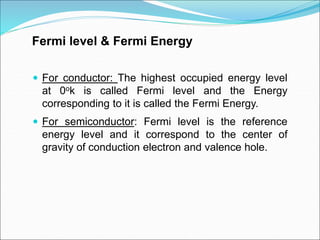 Fermi level & Fermi Energy
 For conductor: The highest occupied energy level
at 0ok is called Fermi level and the Energy
corresponding to it is called the Fermi Energy.
 For semiconductor: Fermi level is the reference
energy level and it correspond to the center of
gravity of conduction electron and valence hole.
 