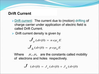 Drift Current
 Drift current: The current due to (motion) drifting of
charge carrier under application of electric field is
called Drift Current.
 Drift current density is given by
Where are the constants called mobility
of electrons and holes respectively.
h
e 
 ,
E
e
n
drift
e e
J 

)
(
E
e
p
drift
h h
J 

)
(
)
(
)
(
)
( drift
J
drift
J
drift h
e
J 

 