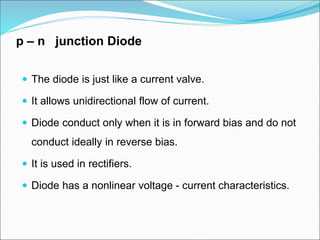 p – n junction Diode
 The diode is just like a current valve.
 It allows unidirectional flow of current.
 Diode conduct only when it is in forward bias and do not
conduct ideally in reverse bias.
 It is used in rectifiers.
 Diode has a nonlinear voltage - current characteristics.
 