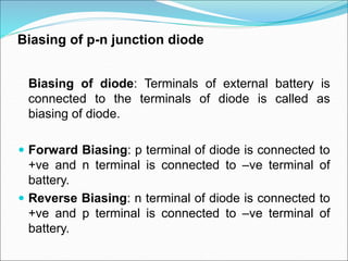 Biasing of p-n junction diode
Biasing of diode: Terminals of external battery is
connected to the terminals of diode is called as
biasing of diode.
 Forward Biasing: p terminal of diode is connected to
+ve and n terminal is connected to –ve terminal of
battery.
 Reverse Biasing: n terminal of diode is connected to
+ve and p terminal is connected to –ve terminal of
battery.
 