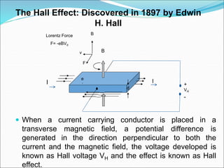  When a current carrying conductor is placed in a
transverse magnetic field, a potential difference is
generated in the direction perpendicular to both the
current and the magnetic field, the voltage developed is
known as Hall voltage VH and the effect is known as Hall
effect.
I
B
v
B
F
Lorentz Force
F= -eBVd
d
I
e
-
+
VH
-
The Hall Effect: Discovered in 1897 by Edwin
H. Hall
 