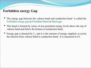 Forbidden energy Gap
• The energy gap between the valence band and conduction band is called the
Forbidden energy gap or Forbidden Band or Band gap.
• This band is formed by series of non permitted energy levels above the top of
valence band and below the bottom of conduction band.
• Energy gap is denoted by Eg and it is the amount of energy supplied, to excite
the electron from valence band to conduction band. It is measured in eV.
 