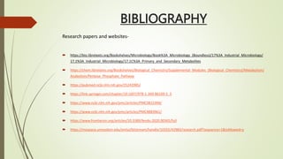 BIBLIOGRAPHY
Research papers and websites-
 https://bio.libretexts.org/Bookshelves/Microbiology/Book%3A_Microbiology_(Boundless)/17%3A_Industrial_Microbiology/
17.1%3A_Industrial_Microbiology/17.1C%3A_Primary_and_Secondary_Metabolites
 https://chem.libretexts.org/Bookshelves/Biological_Chemistry/Supplemental_Modules_(Biological_Chemistry)/Metabolism/
Anabolism/Pentose_Phosphate_Pathway
 https://pubmed.ncbi.nlm.nih.gov/25243985/
 https://link.springer.com/chapter/10.1007/978-1-349-86109-5_5
 https://www.ncbi.nlm.nih.gov/pmc/articles/PMC3815394/
 https://www.ncbi.nlm.nih.gov/pmc/articles/PMC4883961/
 https://www.frontiersin.org/articles/10.3389/fendo.2020.00365/full
 https://mospace.umsystem.edu/xmlui/bitstream/handle/10355/42983/research.pdf?sequence=1&isAllowed=y
 
