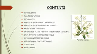 CONTENTS
 INTRODUCTION
 PLANT BIOSYNTHESIS
 METABOLITES
 BIOSYNTHESIS OF PRIMARY METABOLITES
 BIOSYNTHESIS OF SECONDARY METABOLITES
 RADIO-TRACER TECHNIQUES
 CRITERIA FOR TRACER / ISOTOPE SELECTION FOR LABELLING
 STEPS INVOLVED IN TRACER TECHNIQUE
 METHODS IN TRACER TECHNIQUE
 APPLICATION OF TRACER TECHNIQUE
 CONCLUSION
 BIBLIOGRAPHY
Plant hormones
 