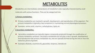 METABOLITES
Metabolites are intermediates and products of metabolism and a typically characterised by small
molecules with various functions. They can be categorised into
1.Primary metabolites-
 Primary metabolites are involved in growth, development, and reproduction of the organism. The
primary metabolite is typically a key component in maintaining normal physiological processes.
 Examples- amino acids, vitamins, carbohydrates, lipids etc
2.Secondary metabolites-
 Secondary metabolites are typically organic compounds produced through the modification of
primary metabolite synthases. Secondary metabolites do not play a role in growth, development,
and reproduction like primary metabolites do, and are typically formed during the end or near the
stationary phase of growth.
 Examples-alkaloids, essential oils, glycosides, terpenes, steroids etc
 