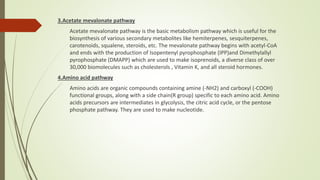 3.Acetate mevalonate pathway
Acetate mevalonate pathway is the basic metabolism pathway which is useful for the
biosynthesis of various secondary metabolites like hemiterpenes, sesquiterpenes,
carotenoids, squalene, steroids, etc. The mevalonate pathway begins with acetyl-CoA
and ends with the production of Isopentenyl pyrophosphate (IPP)and Dimethylallyl
pyrophosphate (DMAPP) which are used to make isoprenoids, a diverse class of over
30,000 biomolecules such as cholesterols , Vitamin K, and all steroid hormones.
4.Amino acid pathway
Amino acids are organic compounds containing amine (-NH2) and carboxyl (-COOH)
functional groups, along with a side chain(R group) specific to each amino acid. Amino
acids precursors are intermediates in glycolysis, the citric acid cycle, or the pentose
phosphate pathway. They are used to make nucleotide.
 