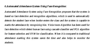 6.Automated AttendanceSystem Using FaceRecognition:
Automated Attendance System using Face Recognition proposes that the system is
based on face detection and recognition algorithms, which is used to automatically
detects the student face when he/
she enters the class and the system is capable to
marks the attendanceby recognizing him. Viola-Jones Algorithm has been used for
face detection which detect human faceusing cascade classifier and PCA algorithm
for feature selection and SVM for classification. W hen it is compared to traditional
attendance marking this system saves the time and also helps to monitor the
students.
 
