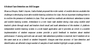 8.Robust FaceDetection om Still Images
Bhawna Dhupia, Nabil Litayem, Sadia Rubab proposed the widevariety of mobile devices available the
challengeis developing innovativemobilelearning solutions for class .But an important challengehereis
to confirm thepresenceof students in class. They areused two methods areelectronic attendancesystem
and mobile learning system. Attendance is a very basic task student during class using mobile send
teacher’s photo through email and teacher check email and mark attendance of the student. A platform
independent mobile learning system is a web based application and it provides an which is a mobile
implementation of student response system provide a quick feedback to teachers about student
performance. If sensing and web cam areused, fakeattendanceproblem is resolved, but if students sit on
the same seat as on a bench or student frequently changes seat than accuracy of face detection and
identification areaffected alargenumber of samples of each student highlight amajor problem.
 