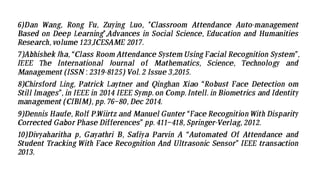 6)Dan Wang, Rong Fu, Zuying Luo, "Classroom Attendance Auto-management
Based on Deep Learning",Advances in Social Science, Education and Humanities
Research, volume 123,ICESAME 2017.
7)Abhishek Jha, “Class Room Attendance System Using Facial Recognition System”,
IEEE The International Journal of Mathematics, Science, Technology and
Management (ISSN : 2319-8125) Vol. 2 Issue 3,2015.
8)Chirsford Ling, Patrick Laytner and Qinghan Xiao “Robust Face Detection om
Still Images”, in IEEE in 2014 IEEE Symp. on Comp. Intell. in Biometrics and Identity
management (CIBIM), pp. 76–80, Dec 2014.
9)Dennis Haufe, Rolf P.Wiirtz and Manuel Gunter “Face Recognition With Disparity
Corrected Gabor Phase Differences” pp. 411–418, Springer-Verlag, 2012.
10)Divyaharitha p, Gayathri B, Safiya Parvin A “Automated Of Attendance and
Student Tracking With Face Recognition And Ultrasonic Sensor” IEEE transaction
2013.
 