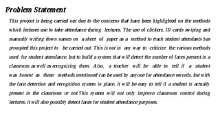 Problem Statement
This project is being carried out due to the concerns that have been highlighted on the methods
which lectures use to take attendance during lectures. The use of clickers, ID cards swiping and
manually writing down names on a sheet of paper as a method to track student attendants has
prompted this project to be carried out. This is not in any way to criticize the various methods
used for student attendance, but to build a system that will detect the number of faces present in a
classroom as well as recognizing them. Also, a teacher will be able to tell if a student
was honest as these methods mentioned can beused by anyone for attendance records, but with
the face detection and recognition system in place, it will be easy to tell if a student is actually
present in the classroom or not.This system will not only improve classroom control during
lectures, itwill also possibly detectfaces for studentattendancepurposes.
 