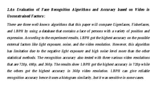 2.An Evaluation of Face Recognition Algorithms and Accuracy based on V ideo in
Unconstrained Factors :
There are three well-known algorithms that this paper will compare Eigenfaces, Fisherfaces,
and LBPH by using a database that contains a face of persons with a variety of position and
expression. According to theexperimentresults, LBPH got thehighestaccuracy on the possible
external factors like light exposure, noise, and the video resolution. However, this algorithm
has limitation due to the negative light exposure and high noise level more than the other
statistical methods. The recognition accuracy also tested with three various video resolutions
that are 720p, 480p, and 360p. The results show LBPH got the highest accuracy in 720p while
the others got the highest accuracy in 360p video resolution. LBPH can give reliable
recognition accuracy hence itusesa histogram similarity, butit was sensitivein somecases.
 