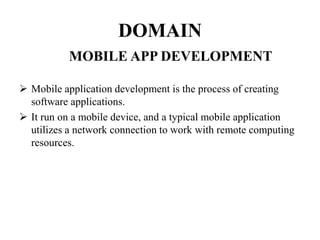 DOMAIN
MOBILE APP DEVELOPMENT
 Mobile application development is the process of creating
software applications.
 It run on a mobile device, and a typical mobile application
utilizes a network connection to work with remote computing
resources.
 