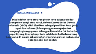 KEGIATAN BELAJAR 1
Diksi adalah kata atau rangkaian kata bukan sekadar
rangkaian bunyi atau huruf. Dalam Kamus Besar Bahasa
Indonesia (KBBI), diksi diartikan sebagai pemilihan kata yang
tepat dan selaras (dalam penggunaannya) untuk
mengungkapkan gagasan sehingga diperoleh efek tertentu
(seperti yang diharapkan). Kata adalah simbol bahasa yang
bermakna. Di dalam sebuah kata terkandung unsur makna, nilai
rasa (emosi), dan bentuk.
 