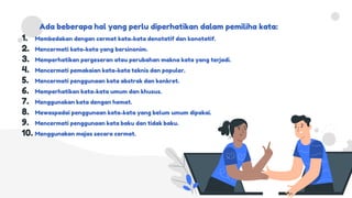 Ada beberapa hal yang perlu diperhatikan dalam pemiliha kata:
1. Membedakan dengan cermat kata-kata denotatif dan konotatif.
2. Mencermati kata-kata yang bersinonim.
3. Memperhatikan pergeseran atau perubahan makna kata yang terjadi.
4. Mencermati pemakaian kata-kata teknis dan populer.
5. Mencermati penggunaan kata abstrak dan konkret.
6. Memperhatikan kata-kata umum dan khusus.
7. Menggunakan kata dengan hemat.
8. Mewaspadai penggunaan kata-kata yang belum umum dipakai.
9. Mencermati penggunaan kata baku dan tidak baku.
10. Menggunakan majas secara cermat.
 