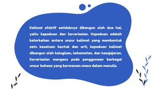 Kalimat efektif setidaknya dibangun oleh dua hal,
yaitu kepaduan dan kevariasian. Kepaduan adalah
keterkaitan antara unsur kalimat yang membentuk
satu kesatuan bentuk dan arti, kepaduan kalimat
dibangun oleh kelogisan, kehematan, dan kesejajaran.
Kevariasian mengacu pada penggunaan barbagai
unsur bahasa yang bermacam-maca dalam menulis.
 