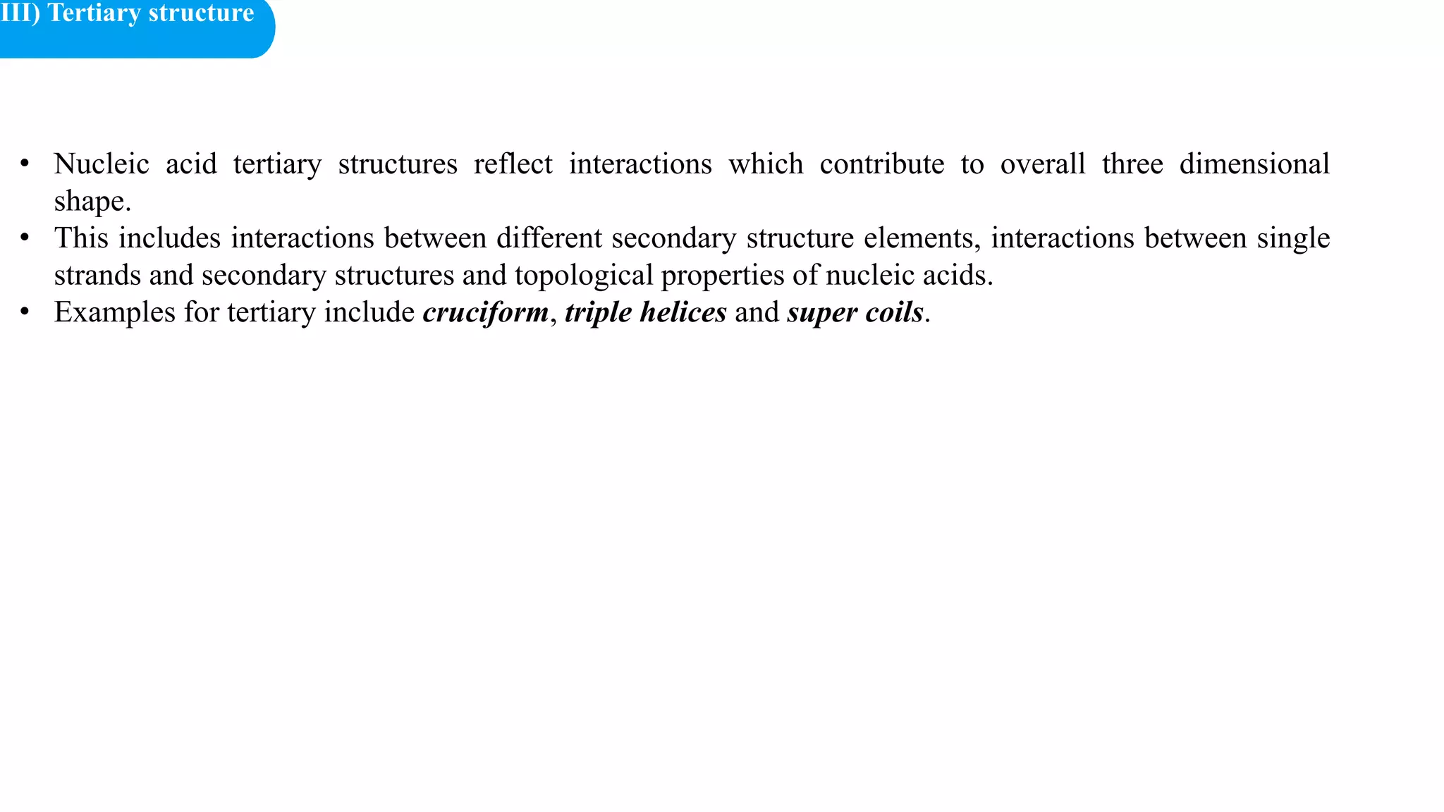 • Nucleic acid tertiary structures reflect interactions which contribute to overall three dimensional
shape.
• This includes interactions between different secondary structure elements, interactions between single
strands and secondary structures and topological properties of nucleic acids.
• Examples for tertiary include cruciform, triple helices and super coils.
III) Tertiary structure
 