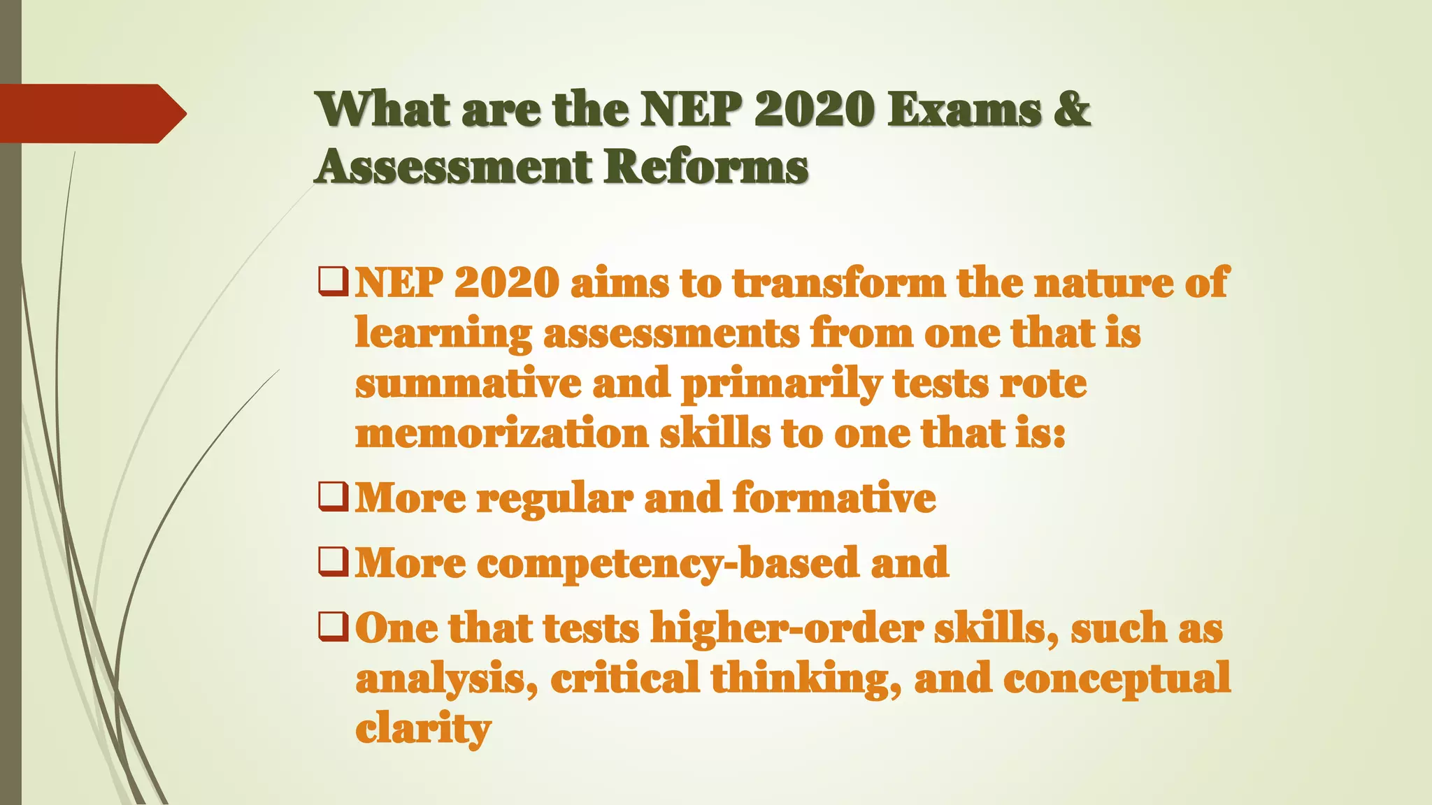 What are the NEP 2020 Exams &
Assessment Reforms
❑NEP 2020 aims to transform the nature of
learning assessments from one that is
summative and primarily tests rote
memorization skills to one that is:
❑More regular and formative
❑More competency-based and
❑One that tests higher-order skills, such as
analysis, critical thinking, and conceptual
clarity
 
