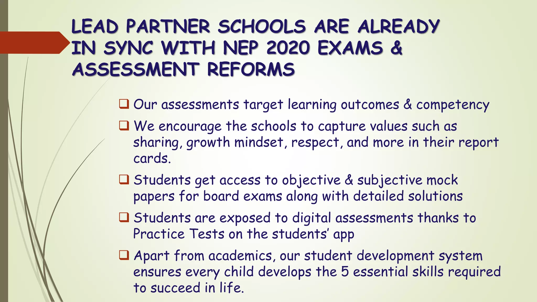 LEAD PARTNER SCHOOLS ARE ALREADY
IN SYNC WITH NEP 2020 EXAMS &
ASSESSMENT REFORMS
❑ Our assessments target learning outcomes & competency
❑ We encourage the schools to capture values such as
sharing, growth mindset, respect, and more in their report
cards.
❑ Students get access to objective & subjective mock
papers for board exams along with detailed solutions
❑ Students are exposed to digital assessments thanks to
Practice Tests on the students’ app
❑ Apart from academics, our student development system
ensures every child develops the 5 essential skills required
to succeed in life.
 
