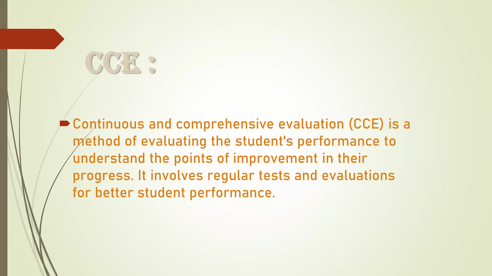 CCE :
Continuous and comprehensive evaluation (CCE) is a
method of evaluating the student's performance to
understand the points of improvement in their
progress. It involves regular tests and evaluations
for better student performance.
 