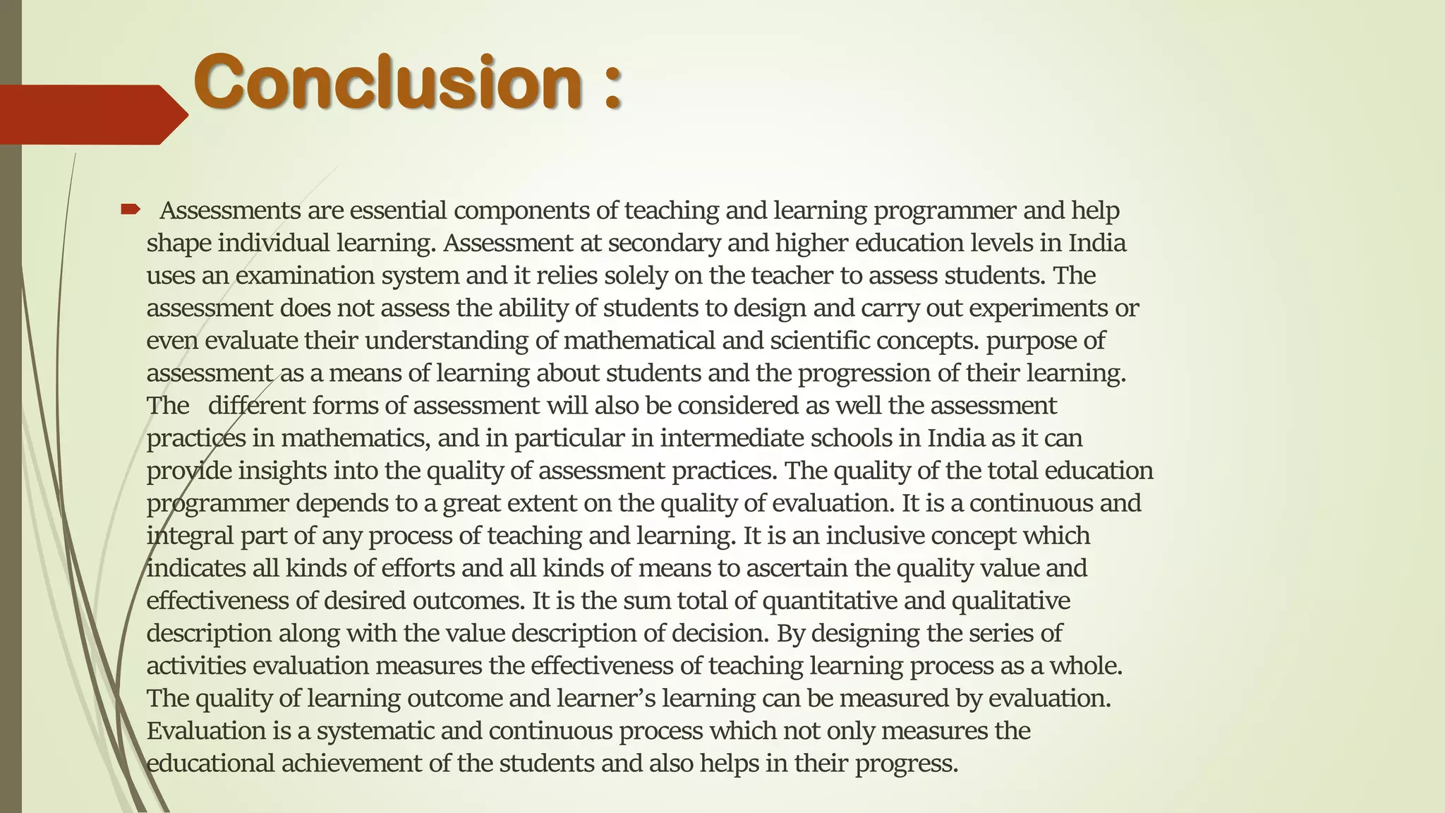 Conclusion :
 Assessments are essential components of teaching and learning programmer and help
shape individual learning. Assessment at secondary and higher education levels in India
uses an examination system and it relies solely on the teacher to assess students. The
assessment does not assess the ability of students to design and carry out experiments or
even evaluate their understanding of mathematical and scientific concepts. purpose of
assessment as a means of learning about students and the progression of their learning.
The different forms of assessment will also be considered as well the assessment
practices in mathematics, and in particular in intermediate schools in India as it can
provide insights into the quality of assessment practices. The quality of the total education
programmer depends to a great extent on the quality of evaluation. It is a continuous and
integral part of any process of teaching and learning. It is an inclusive concept which
indicates all kinds of efforts and all kinds of means to ascertain the quality value and
effectiveness of desired outcomes. It is the sum total of quantitative and qualitative
description along with the value description of decision. By designing the series of
activities evaluation measures the effectiveness of teaching learning process as a whole.
The quality of learning outcome and learner’s learning can be measured by evaluation.
Evaluation is a systematic and continuous process which not only measures the
educational achievement of the students and also helps in their progress.
 