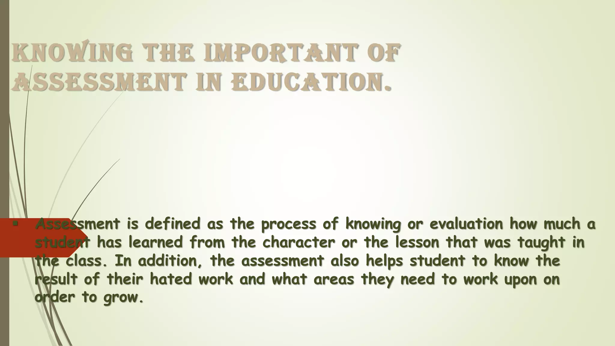 KNOWING THE IMPORTANT OF
ASSESSMENT IN EDUCATION.
▪ Assessment is defined as the process of knowing or evaluation how much a
student has learned from the character or the lesson that was taught in
the class. In addition, the assessment also helps student to know the
result of their hated work and what areas they need to work upon on
order to grow.
 