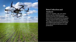 Data Collection and
Analysis
Data on weather, soil, and other
factors can be collected using
sensors,drones,and satellites.This
data is then processed and analyzed
using machine learning algorithms.
The algorithms can identify patterns
and relationships between the data
and crop yields,enabling accurate
predictions.
 