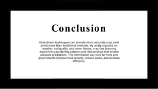 Conclusion
Data-driven techniques can provide more accurate crop yield
predictions than traditional methods. By analyzing data on
weather, soil quality, and other factors, machine learning
algorithms can identify patterns and relationships that enable
accurate predictions. This information can help farmers and
governments improve food security, reduce waste, and increase
efﬁciency.
 