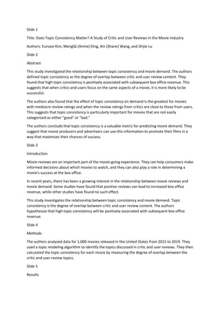 Slide 1
Title: Does Topic Consistency Matter? A Study of Critic and User Reviews in the Movie Industry
Authors: Eunsoo Kim, MengQi (Annie) Ding, Xin (Shane) Wang, and Shijie Lu
Slide 2
Abstract
This study investigated the relationship between topic consistency and movie demand. The authors
defined topic consistency as the degree of overlap between critic and user review content. They
found that high topic consistency is positively associated with subsequent box office revenue. This
suggests that when critics and users focus on the same aspects of a movie, it is more likely to be
successful.
The authors also found that the effect of topic consistency on demand is the greatest for movies
with mediocre review ratings and when the review ratings from critics are close to those from users.
This suggests that topic consistency is particularly important for movies that are not easily
categorized as either "good" or "bad."
The authors conclude that topic consistency is a valuable metric for predicting movie demand. They
suggest that movie producers and advertisers can use this information to promote their films in a
way that maximizes their chances of success.
Slide 3
Introduction
Movie reviews are an important part of the movie-going experience. They can help consumers make
informed decisions about which movies to watch, and they can also play a role in determining a
movie's success at the box office.
In recent years, there has been a growing interest in the relationship between movie reviews and
movie demand. Some studies have found that positive reviews can lead to increased box office
revenue, while other studies have found no such effect.
This study investigates the relationship between topic consistency and movie demand. Topic
consistency is the degree of overlap between critic and user review content. The authors
hypothesize that high topic consistency will be positively associated with subsequent box office
revenue.
Slide 4
Methods
The authors analyzed data for 1,000 movies released in the United States from 2015 to 2019. They
used a topic modeling algorithm to identify the topics discussed in critic and user reviews. They then
calculated the topic consistency for each movie by measuring the degree of overlap between the
critic and user review topics.
Slide 5
Results
 