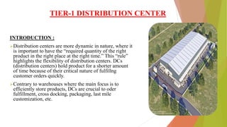 TIER-1 DISTRIBUTION CENTER
INTRODUCTION :
Distribution centers are more dynamic in nature, where it
is important to have the “required quantity of the right
product in the right place at the right time.” This “rule”
highlights the flexibility of distribution centers. DCs
(distribution centers) hold product for a shorter amount
of time because of their critical nature of fulfillng
customer orders quickly.
Contrary to warehouses where the main focus is to
efficiently store products, DCs are crucial to oder
fulfillment, cross docking, packaging, last mile
customization, etc.
 