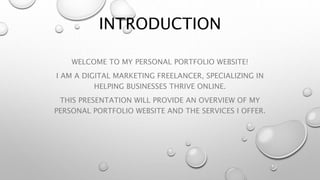INTRODUCTION
WELCOME TO MY PERSONAL PORTFOLIO WEBSITE!
I AM A DIGITAL MARKETING FREELANCER, SPECIALIZING IN
HELPING BUSINESSES THRIVE ONLINE.
THIS PRESENTATION WILL PROVIDE AN OVERVIEW OF MY
PERSONAL PORTFOLIO WEBSITE AND THE SERVICES I OFFER.
 
