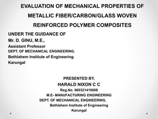 EVALUATION OF MECHANICAL PROPERTIES OF
METALLIC FIBER/CARBON/GLASS WOVEN
REINFORCED POLYMER COMPOSITES
UNDER THE GUIDANCE OF
Mr. D. GINU, M.E.,
Assistant Professor
DEPT. OF MECHANICAL ENGINEERING,
Bethlahem Institute of Engineering
Karungal
PRESENTED BY,
HARALD NIXON C C
Reg.No. 960321410008
M.E- MANUFACTURING ENGINEERING
DEPT. OF MECHANICAL ENGINEERING,
Bethlahem Institute of Engineering
Karungal
 