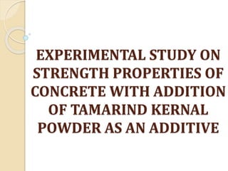 EXPERIMENTAL STUDY ON
STRENGTH PROPERTIES OF
CONCRETE WITH ADDITION
OF TAMARIND KERNAL
POWDER AS AN ADDITIVE
 