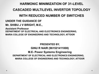HARMONIC MINIMIZATION OF 31-LEVEL
CASCADED MULTILEVEL INVERTOR TOPOLOGY
WITH REDUCED NUMBER OF SWITCHES
UNDER THE GUIDANCE OF
Mr. SHIBU J V BRIGHT, M.E.,
Assistant Professor
DEPARTMENT OF ELECTRICAL AND ELECTRONICS ENGINEERING,
MARIA COLLEGE OF ENGINEERING AND TECHNOLOGY, ATTOOR
PRESENTED BY,
GINU R NAIR (961521411008)
M.E- Power Systems Engineering
DEPARTMENT OF ELECTRICAL AND ELECTRONICS ENGINEERING,
MARIA COLLEGE OF ENGINEERING AND TECHNOLOGY, ATTOOR
 