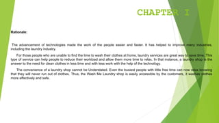 CHAPTER I
Rationale:
The advancement of technologies made the work of the people easier and faster. It has helped to improve many industries,
including the laundry industry.
For those people who are unable to find the time to wash their clothes at home, laundry services are great way to save time. This
type of service can help people to reduce their workload and allow them more time to relax. In that instance, a laundry shop is the
answer to the need for clean clothes in less time and with less work with the help of the technology.
The convenience of a laundry shop cannot be Understated. Even the busiest people with little free time can now relax knowing
that they will never run out of clothes. Thus, the Wash Me Laundry shop is easily accessible by the customers, it washes clothes
more effectively and safe.
 