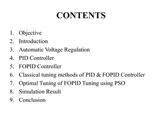CONTENTS
1. Objective
2. Introduction
3. Automatic Voltage Regulation
4. PID Controller
5. FOPID Controller
6. Classical tuning methods of PID & FOPID Controller
7. Optimal Tuning of FOPID Tuning using PSO
8. Simulation Result
9. Conclusion
 