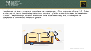 www.unicepes.edu.mx
La epistemología se concentra en la pregunta de cómo conocemos. ¿Cómo obtenemos información? ¿Cuáles
son las mejores formas de validarla y confirmar su veracidad? ¿Cuáles son las limitaciones del conocimiento
humano? La epistemología nos invita a reflexionar sobre estas cuestiones y más, con el objetivo de
comprender el conocimiento humano en general.
 
