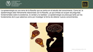 www.unicepes.edu.mx
La epistemología es una rama de la filosofía que se centra en el estudio del conocimiento. Como tal, la
epistemología está íntimamente relacionada con la filosofía, ya que ambas se ocupan de preguntas
fundamentales sobre la existencia, la verdad y la realidad. La epistemología se preocupa tanto por los
fundamentos de lo que sabemos como por investigar la forma de obtener nuevos conocimientos.
 