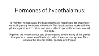 Hormones of hypothalamus:
To maintain homeostasis, the hypothalamus is responsible for creating or
controlling many hormones in the body. The hypothalamus works with the
pituitary gland, which makes and sends other important hormones around
the body.
Together, the hypothalamus and pituitary gland control many of the glands
that produce hormones of the body, called the endocrine system. This
includes the adrenal cortex, gonads, and thyroid.
 