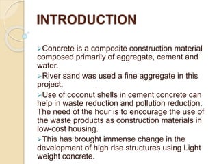 INTRODUCTION
Concrete is a composite construction material
composed primarily of aggregate, cement and
water.
River sand was used a fine aggregate in this
project.
Use of coconut shells in cement concrete can
help in waste reduction and pollution reduction.
The need of the hour is to encourage the use of
the waste products as construction materials in
low-cost housing.
This has brought immense change in the
development of high rise structures using Light
weight concrete.
 