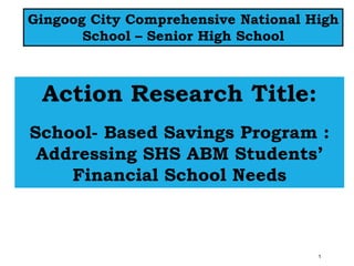 1
Action Research Title:
School- Based Savings Program :
Addressing SHS ABM Students’
Financial School Needs
Gingoog City Comprehensive National High
School – Senior High School
 