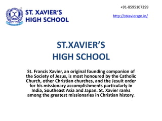 ST.XAVIER’S
HIGH SCHOOL
St. Francis Xavier, an original founding companion of
the Society of Jesus, is most honoured by the Catholic
Church, other Christian churches, and the Jesuit order
for his missionary accomplishments particularly in
India, Southeast Asia and Japan. St. Xavier ranks
among the greatest missionaries in Christian history.
http://stxaviersgn.in/
+91-8595107299
 