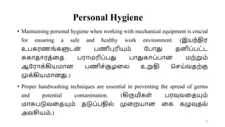 Personal Hygiene
• Maintaining personal hygiene when working with mechanical equipment is crucial
for ensuring a safe and healthy work environment. (இயந்திர
உபகரணங்களுடன
் பணிபுரியும் றபாது தனிப்பட்ட
சுகாதாரத்வத பராமரிப்பது பாதுகாப்பான மற்றும்
ஆறராக்கியமான பணிச்சூழவல உறுதி சசய்வதற்கு
முக்கியமானது.)
• Proper handwashing techniques are essential in preventing the spread of germs
and potential contamination. (கிருமிகள் பரவுவவதயும்
மாசுபடுவவதயும் தடுப்பதில் முவறயான வக கழுவுதல்
அவசியம்.)
23
 