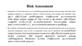 Risk Assessment
• Importance of risk assessment lies in identifying potential hazards and assessing associated risks,
enabling employers to implement effective control measures and mitigate the identified risks.
(இடர் மதிப்பீட்டின
் முக்கியத்துவம், சாத்தியமான அபாயங்கவளக்
கண
் டறிதல் மற்றும் அதனுடன
் சதாடர்புவடய இடர்கவள மதிப்பிடுதல்,
பயனுள்ள கட்டுப்பாட்டு நடவடிக்வககவளச் சசயல்படுத்த மற்றும்
அவடயாளம் காணப்பட்ட அபாயங்கவளக் குவறக்க உதவுகிறது.)
• By carefully evaluating the equipment and work processes, potential hazards such as moving parts,
electrical components, noise levels, or ergonomic issues can be identified. (உபகரணங்கள்
மற்றும் றவவல சசயல்முவறகவள கவனமாக மதிப்பீடு சசய்வதன் மூலம்,
நகரும் பாகங்கள், மின் கூறுகள், இவரச்சல் அளவுகள் அல்லது
பணிச்சூழலியல் சிக்கல்கள் றபான் ற சாத்தியமான அபாயங்கவள
அவடயாளம் காண முடியும்.)
25
 