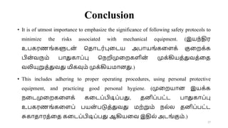 Conclusion
• It is of utmost importance to emphasize the significance of following safety protocols to
minimize the risks associated with mechanical equipment. (இயந்திர
உபகரணங்களுடன
் சதாடர்புவடய அபாயங்கவளக் குவறக்க
பின
்வரும் பாதுகாப்பு சநறிமுவறகளின
் முக்கியத்துவத்வத
வலியுறுத்துவது மிகவும் முக்கியமானது.)
• This includes adhering to proper operating procedures, using personal protective
equipment, and practicing good personal hygiene. (முவறயான இயக்க
நவடமுவறகவளக் கவடப்பிடிப்பது, தனிப்பட்ட பாதுகாப்பு
உபகரணங்கவளப் பயன
் படுத்துவது மற்றும் நல்ல தனிப்பட்ட
சுகாதாரத்வத கவடப்பிடிப்பது ஆகியவவ இதில் அடங்கும்.)
27
 
