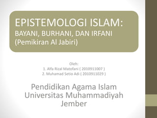 EPISTEMOLOGI ISLAM:
BAYANI, BURHANI, DAN IRFANI
(Pemikiran Al Jabiri)
Oleh:
1. Alfa Rizal Matofani ( 2010911007 )
2. Muhamad Setio Adi ( 2010911029 )
Pendidikan Agama Islam
Universitas Muhammadiyah
Jember
 