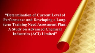 小田 @ www.iloveppt.org
“Determination of Current Level of
Performance and Developing a Long-
term Training Need Assessment Plan:
A Study on Advanced Chemical
Industries (ACI) Limited”
 